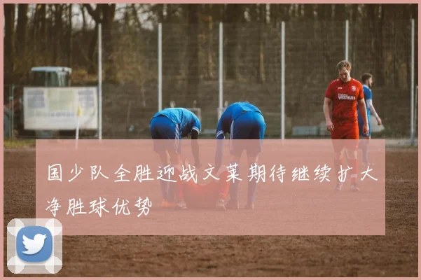 国少队全胜迎战文莱期待继续扩大净胜球优势