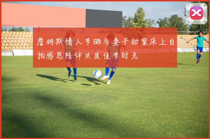 詹姆斯情人节晒与妻子甜蜜床上自拍感恩陪伴共度佳节时光