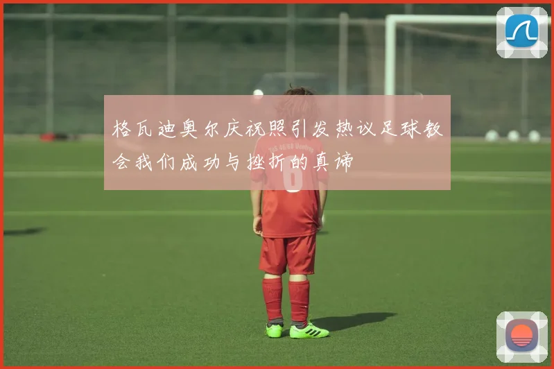 格瓦迪奥尔庆祝照引发热议足球教会我们成功与挫折的真谛
