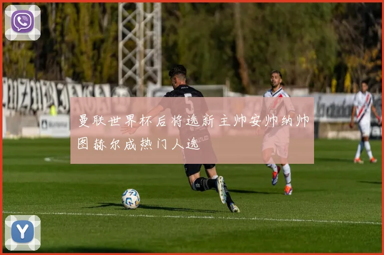 曼联世界杯后将选新主帅安帅纳帅图赫尔成热门人选