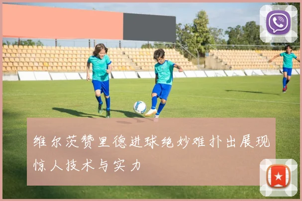 维尔茨赞里德进球绝妙难扑出展现惊人技术与实力