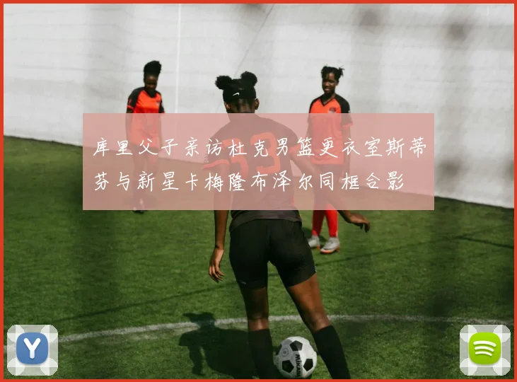库里父子亲访杜克男篮更衣室斯蒂芬与新星卡梅隆布泽尔同框合影