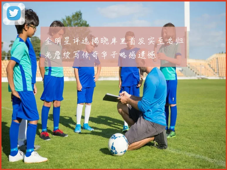 全明星评选揭晓库里首发实至名归老詹续写传奇华子略感遗憾