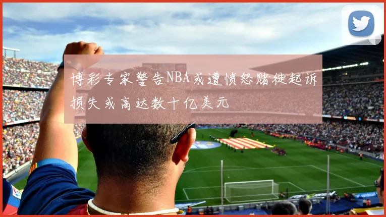 博彩专家警告NBA或遭愤怒赌徒起诉损失或高达数十亿美元