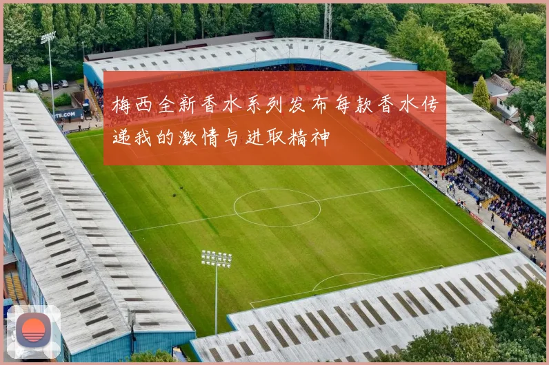 梅西全新香水系列发布每款香水传递我的激情与进取精神