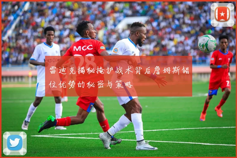 雷迪克揭秘掩护战术背后詹姆斯错位优势的秘密与策略