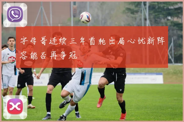 字母哥连续三年首轮出局心忧新阵容能否再争冠