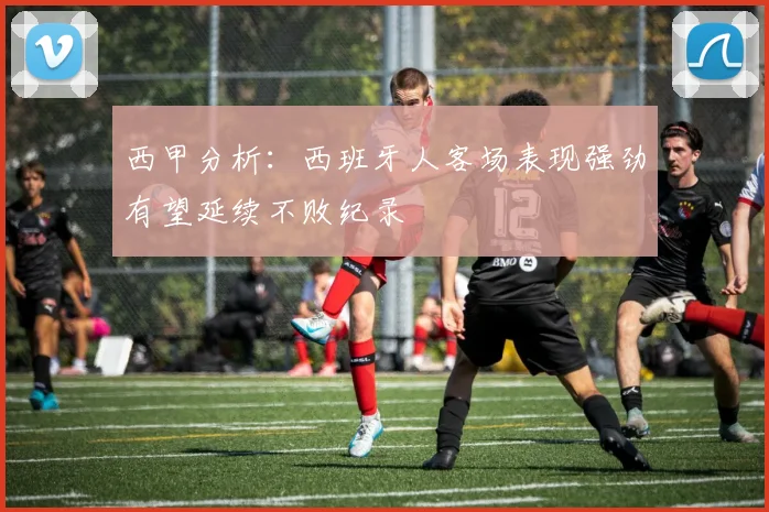 西甲分析：西班牙人客场表现强劲有望延续不败纪录