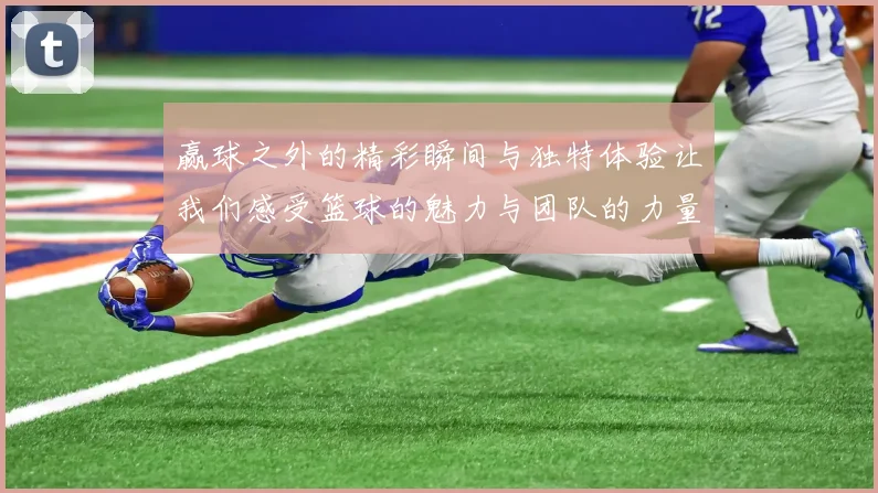 赢球之外的精彩瞬间与独特体验让我们感受篮球的魅力与团队的力量