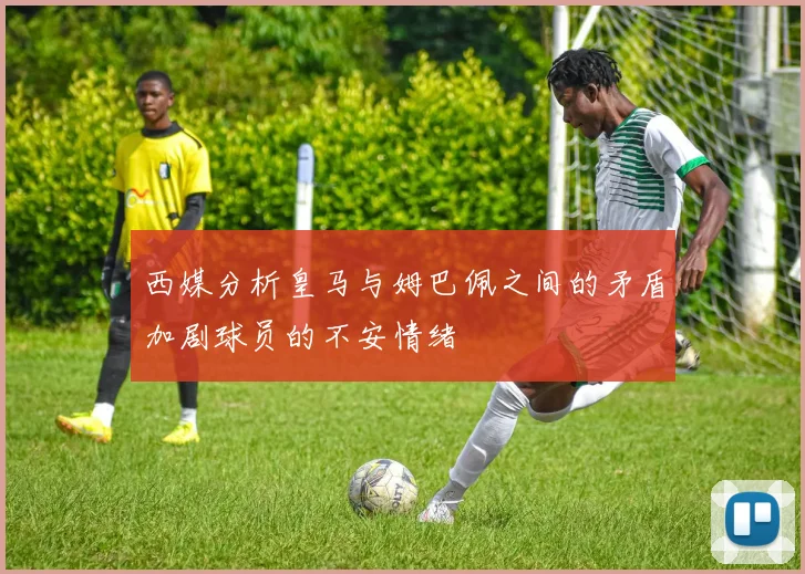 西媒分析皇马与姆巴佩之间的矛盾加剧球员的不安情绪