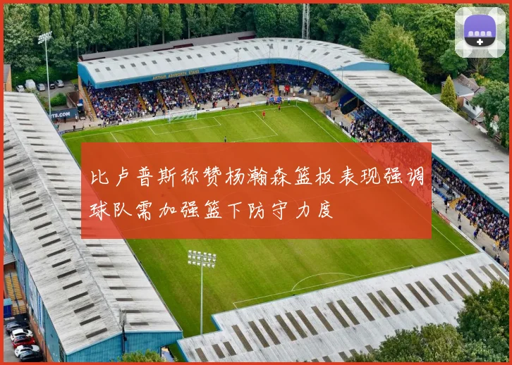 比卢普斯称赞杨瀚森篮板表现强调球队需加强篮下防守力度