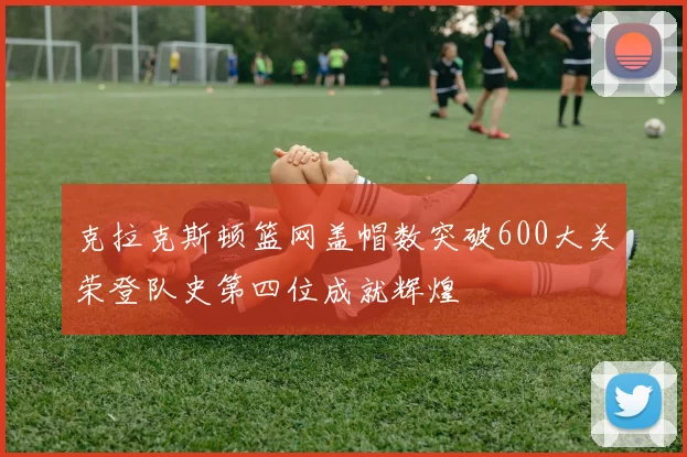 克拉克斯顿篮网盖帽数突破600大关荣登队史第四位成就辉煌
