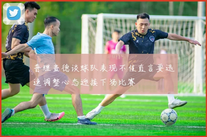 普理查德谈球队表现不佳直言要迅速调整心态迎接下场比赛
