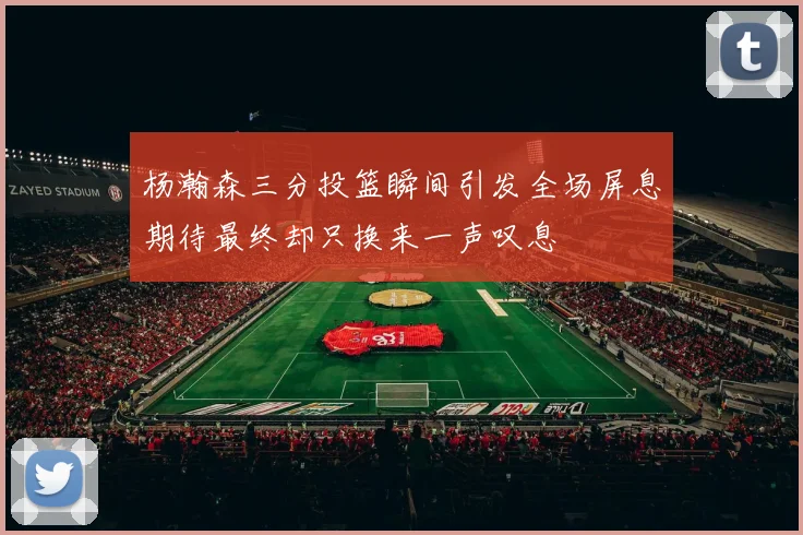 杨瀚森三分投篮瞬间引发全场屏息期待最终却只换来一声叹息