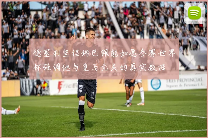 德塞利坚信姆巴佩能如愿参赛世界杯强调他与皇马无关的真实数据