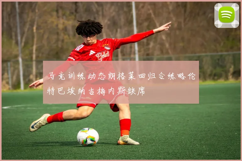 马竞训练动态朗格莱回归合练略伦特巴埃纳吉梅内斯缺席