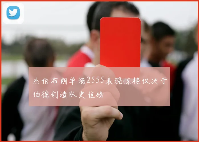 杰伦布朗单场2555表现惊艳仅次于伯德创造队史佳绩