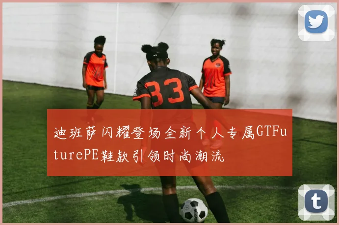迪班萨闪耀登场全新个人专属GTFuturePE鞋款引领时尚潮流
