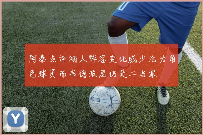阿泰点评湖人阵容变化威少沦为角色球员而韦德浓眉仍是二当家