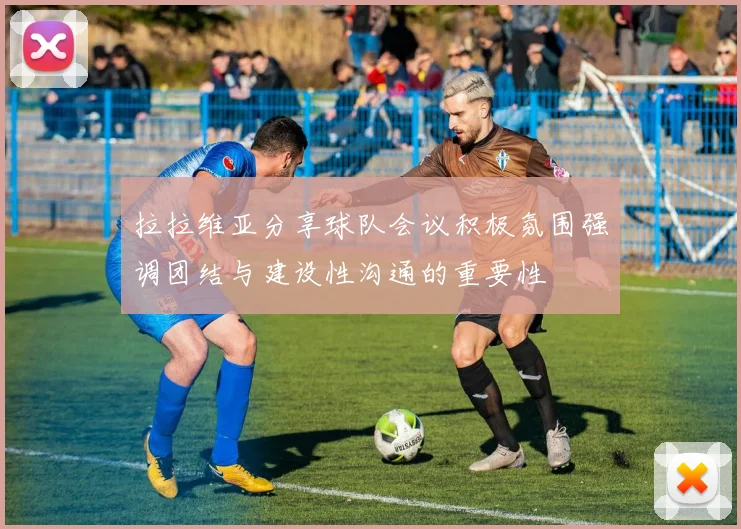 拉拉维亚分享球队会议积极氛围强调团结与建设性沟通的重要性