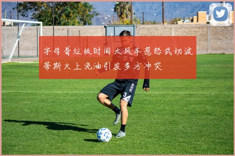 字母哥垃圾时间大风车惹怒武切波蒂斯火上浇油引发多方冲突