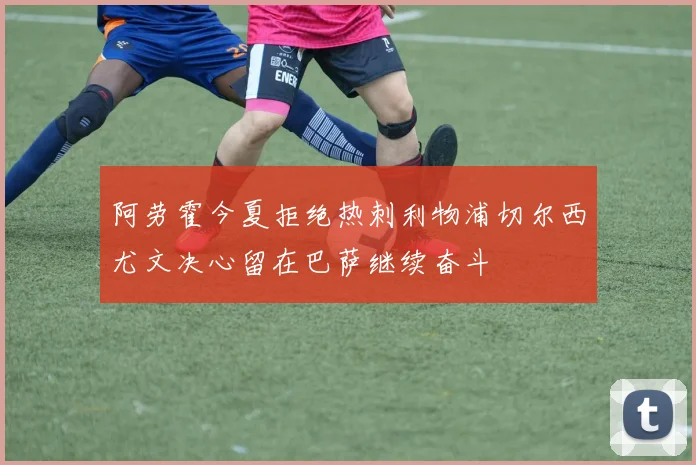 阿劳霍今夏拒绝热刺利物浦切尔西尤文决心留在巴萨继续奋斗