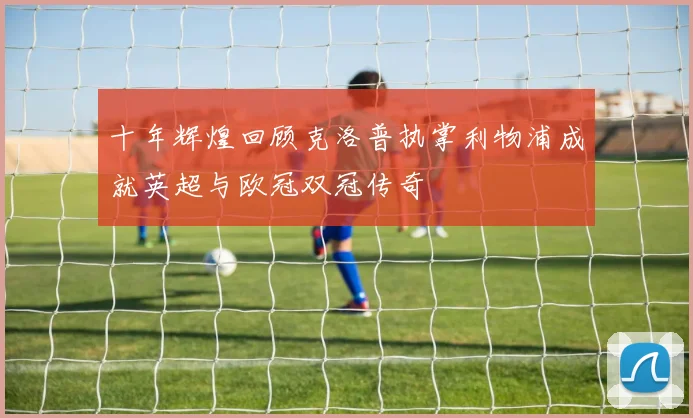 十年辉煌回顾克洛普执掌利物浦成就英超与欧冠双冠传奇